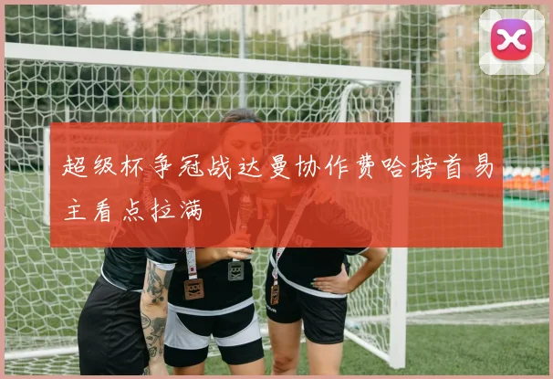 超级杯争冠战达曼协作费哈榜首易主看点拉满