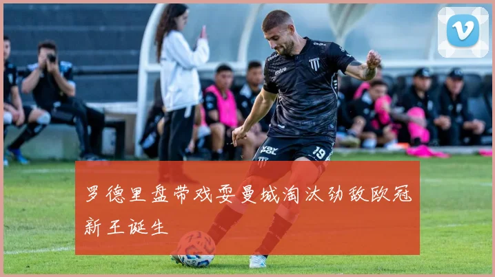 罗德里盘带戏耍曼城淘汰劲敌欧冠新王诞生