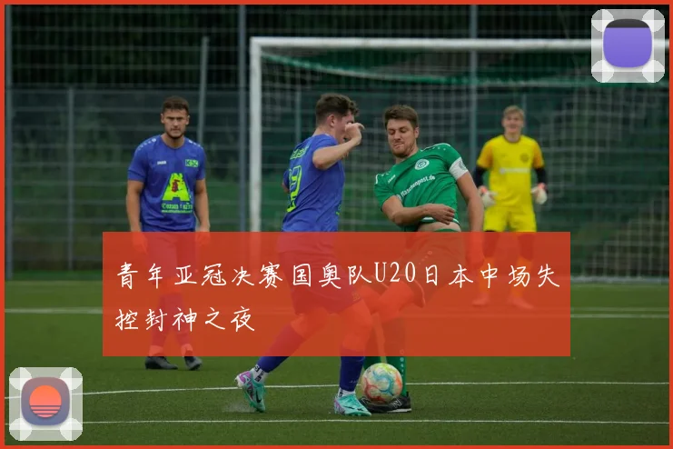 青年亚冠决赛国奥队U20日本中场失控封神之夜