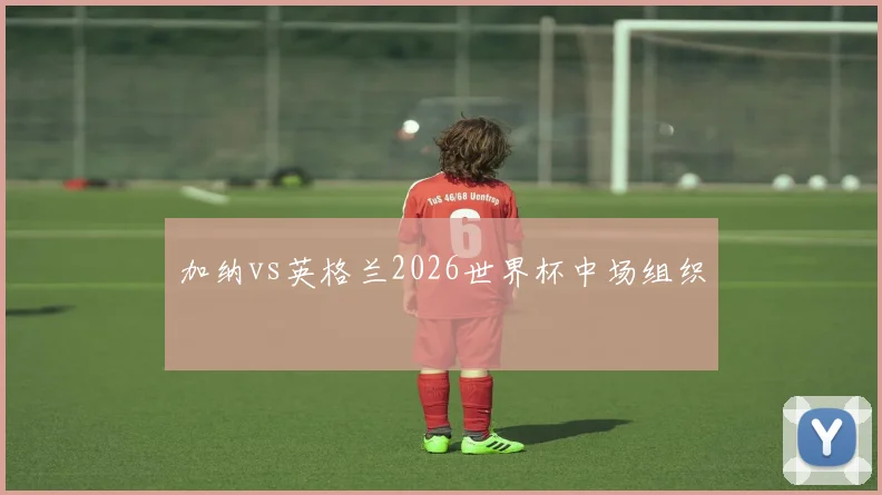 加纳vs英格兰2026世界杯中场组织
