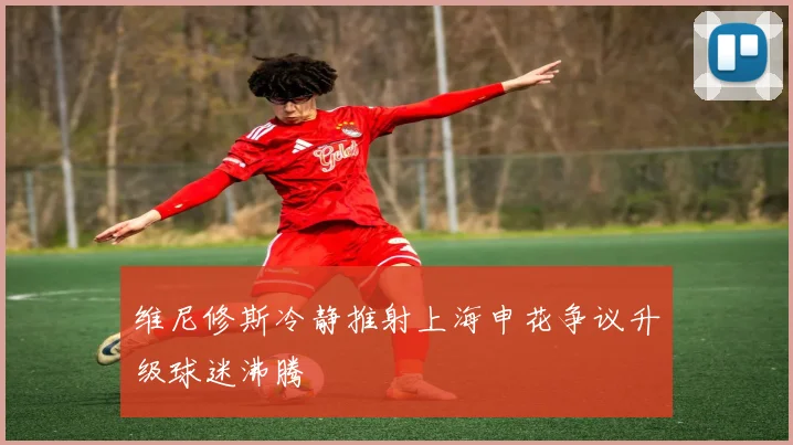维尼修斯冷静推射上海申花争议升级球迷沸腾