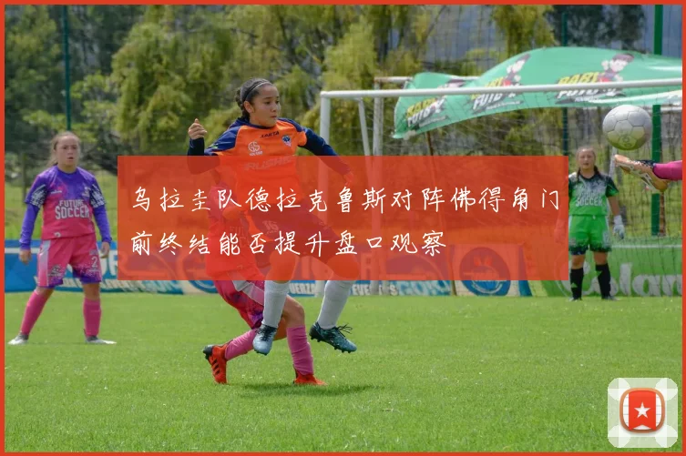 乌拉圭队德拉克鲁斯对阵佛得角门前终结能否提升盘口观察
