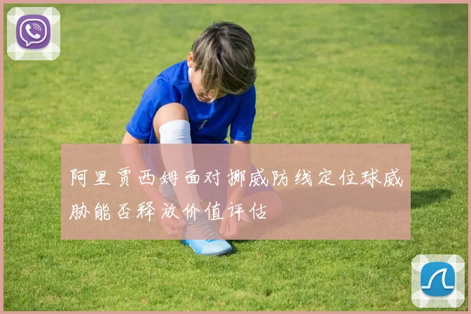 阿里贾西姆面对挪威防线定位球威胁能否释放价值评估