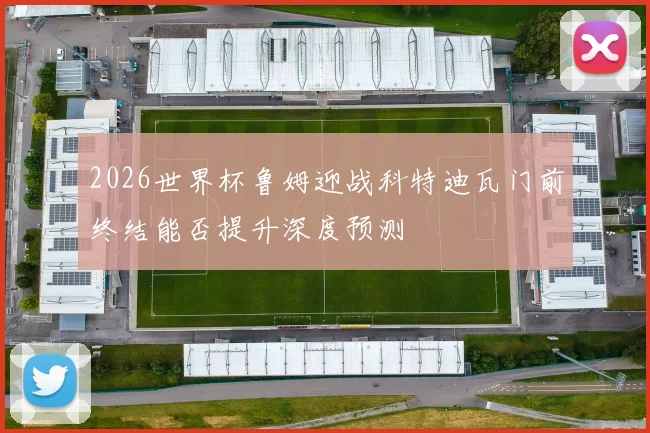 2026世界杯鲁姆迎战科特迪瓦门前终结能否提升深度预测