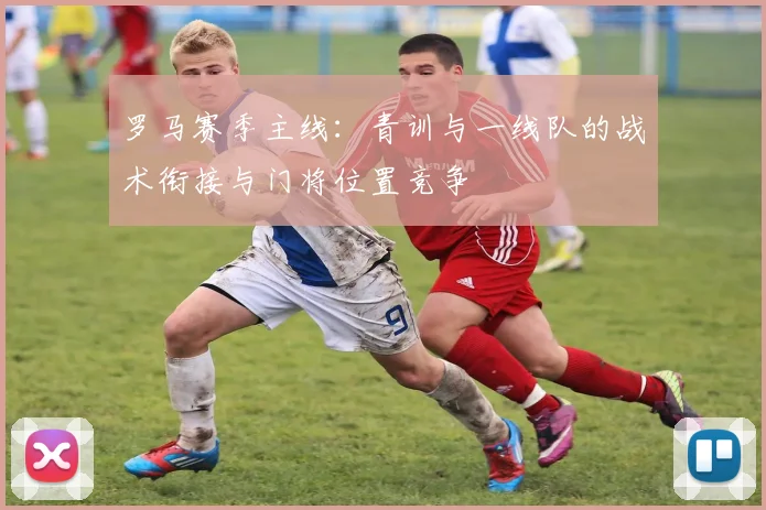 罗马赛季主线：青训与一线队的战术衔接与门将位置竞争