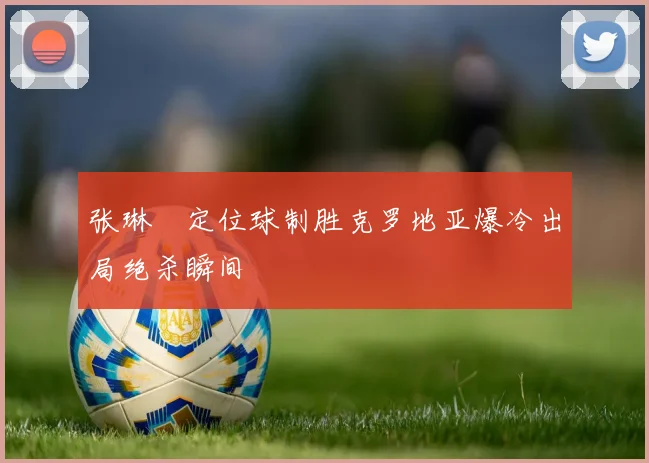 张琳芃定位球制胜克罗地亚爆冷出局绝杀瞬间