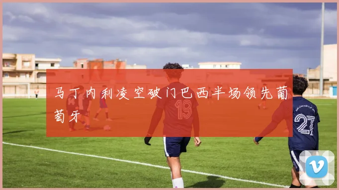 马丁内利凌空破门巴西半场领先葡萄牙