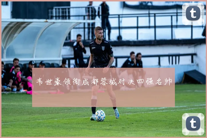 韦世豪领衔成都蓉城对决四强名帅
