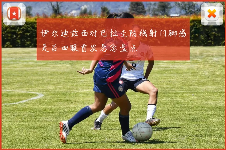 伊尔迪兹面对巴拉圭防线射门脚感是否回暖首发悬念盘点