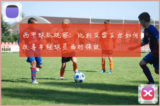 西甲球队观察:比利亚雷亚尔如何改善年轻球员面对强敌