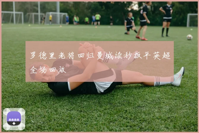 罗德里老将回归曼城读秒扳平英超全场回放