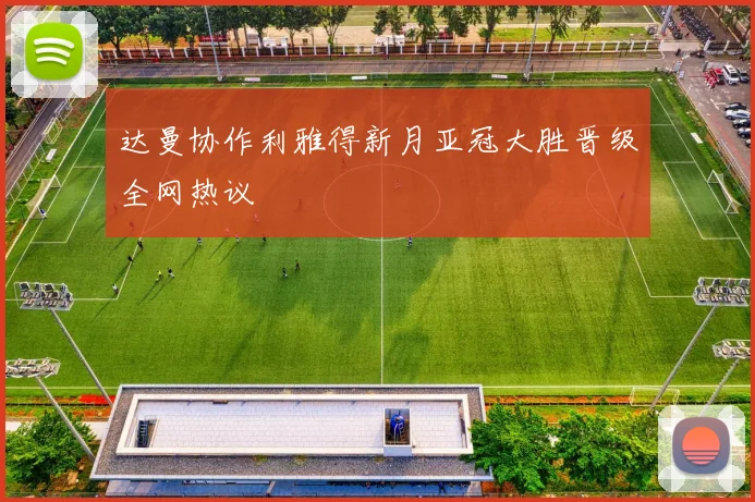 达曼协作利雅得新月亚冠大胜晋级全网热议