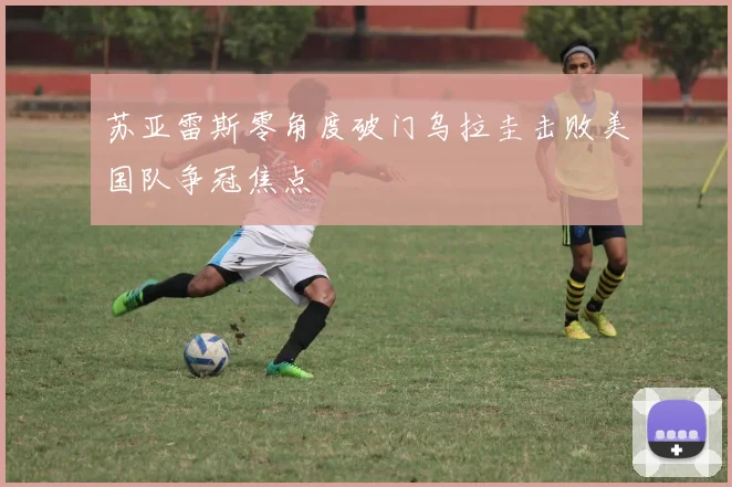 苏亚雷斯零角度破门乌拉圭击败美国队争冠焦点