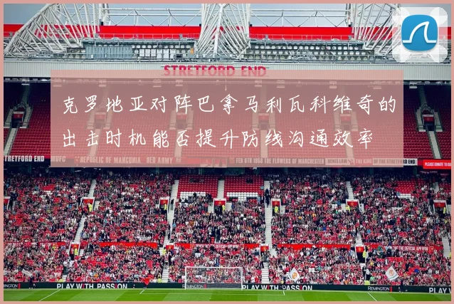 克罗地亚对阵巴拿马利瓦科维奇的出击时机能否提升防线沟通效率
