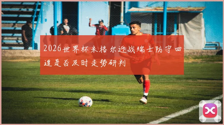 2026世界杯米格尔迎战瑞士防守回追是否及时走势研判