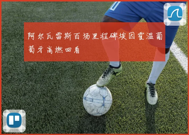 阿尔瓦雷斯百场里程碑埃因霍温葡萄牙高燃回看