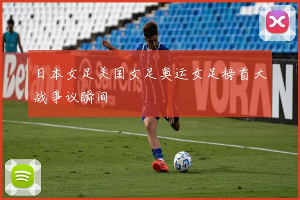 日本女足美国女足奥运女足榜首大战争议瞬间