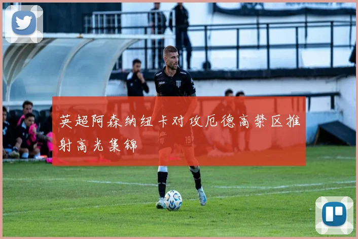 英超阿森纳纽卡对攻厄德高禁区推射高光集锦