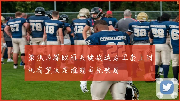 聚焦马赛欧冠关键战边后卫套上时机有望决定谁能率先破局