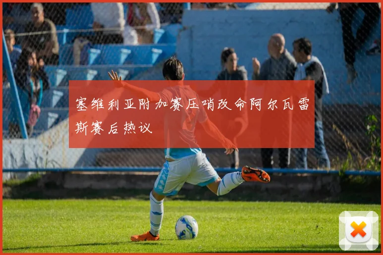 塞维利亚附加赛压哨改命阿尔瓦雷斯赛后热议