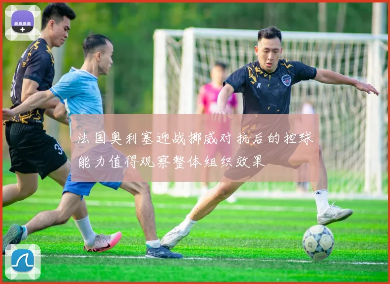 法国奥利塞迎战挪威对抗后的控球能力值得观察整体组织效果