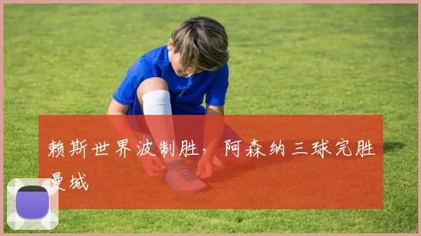 赖斯世界波制胜，阿森纳三球完胜曼城