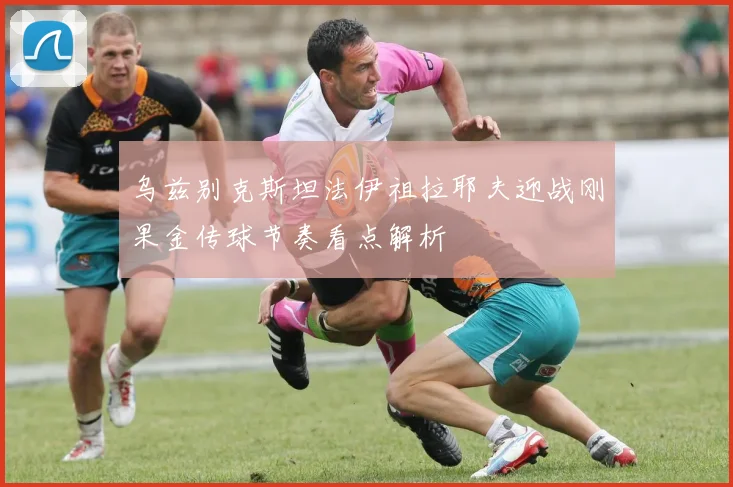 乌兹别克斯坦法伊祖拉耶夫迎战刚果金传球节奏看点解析
