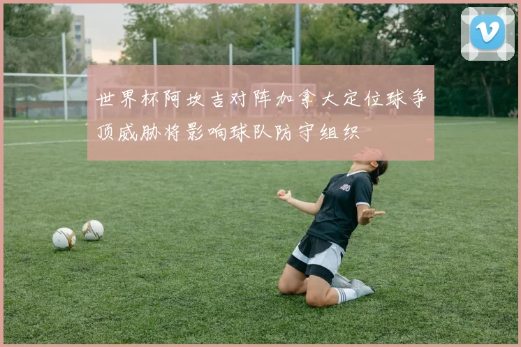 世界杯阿坎吉对阵加拿大定位球争顶威胁将影响球队防守组织