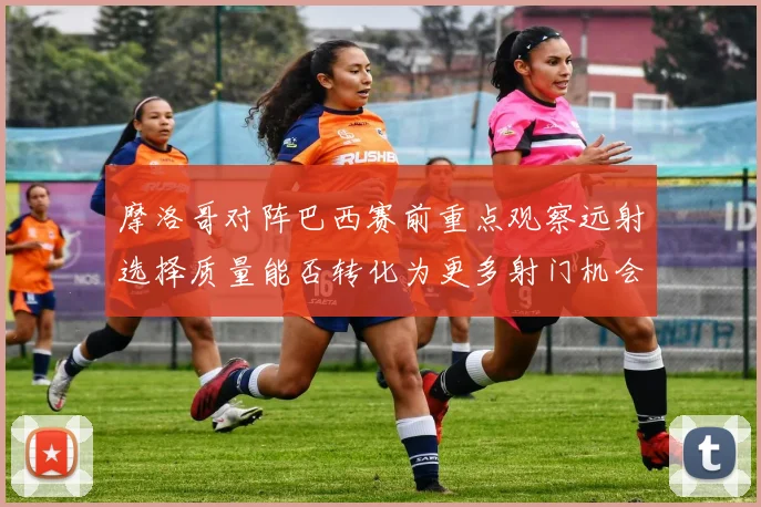摩洛哥对阵巴西赛前重点观察远射选择质量能否转化为更多射门机会
