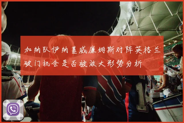 加纳队伊纳基威廉姆斯对阵英格兰破门机会是否被放大形势分析