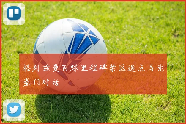 格列兹曼百球里程碑禁区造点马竞豪门对话
