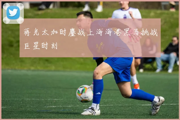 蒋光太加时鏖战上海海港黑马挑战巨星时刻